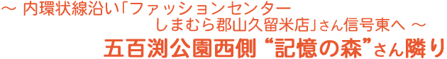 内環状線沿い「ファッションセンターしまむら郡山久留米店」さん信号東へ　五百渕公園西側「記憶の森」さん隣り